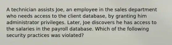 A technician assists Joe, an employee in the sales department who needs access to the client database, by granting him administrator privileges. Later, Joe discovers he has access to the salaries in the payroll database. Which of the following security practices was violated?