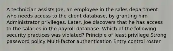 A technician assists Joe, an employee in the sales department who needs access to the client database, by granting him Administrator privileges. Later, Joe discovers that he has access to the salaries in the payroll database. Which of the following security practices was violated? Principle of least privilege Strong password policy Multi-factor authentication Entry control roster