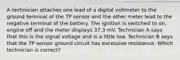 A technician attaches one lead of a digital voltmeter to the ground terminal of the TP sensor and the other meter lead to the negative terminal of the battery. The ignition is switched to on, engine off and the meter displays 37.3 mV. Technician A says that this is the signal voltage and is a little low. Technician B says that the TP sensor ground circuit has excessive resistance. Which technician is correct?