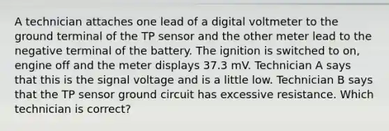 A technician attaches one lead of a digital voltmeter to the ground terminal of the TP sensor and the other meter lead to the negative terminal of the battery. The ignition is switched to on, engine off and the meter displays 37.3 mV. Technician A says that this is the signal voltage and is a little low. Technician B says that the TP sensor ground circuit has excessive resistance. Which technician is correct?