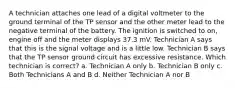 A technician attaches one lead of a digital voltmeter to the ground terminal of the TP sensor and the other meter lead to the negative terminal of the battery. The ignition is switched to on, engine off and the meter displays 37.3 mV. Technician A says that this is the signal voltage and is a little low. Technician B says that the TP sensor ground circuit has excessive resistance. Which technician is correct? a. Technician A only b. Technician B only c. Both Technicians A and B d. Neither Technician A nor B