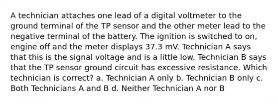 A technician attaches one lead of a digital voltmeter to the ground terminal of the TP sensor and the other meter lead to the negative terminal of the battery. The ignition is switched to on, engine off and the meter displays 37.3 mV. Technician A says that this is the signal voltage and is a little low. Technician B says that the TP sensor ground circuit has excessive resistance. Which technician is correct? a. Technician A only b. Technician B only c. Both Technicians A and B d. Neither Technician A nor B