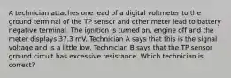 A technician attaches one lead of a digital voltmeter to the ground terminal of the TP sensor and other meter lead to battery negative terminal. The ignition is turned on, engine off and the meter displays 37.3 mV. Technician A says that this is the signal voltage and is a little low. Technician B says that the TP sensor ground circuit has excessive resistance. Which technician is correct?