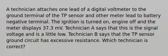 A technician attaches one lead of a digital voltmeter to the ground terminal of the TP sensor and other meter lead to battery negative terminal. The ignition is turned on, engine off and the meter displays 37.3 mV. Technician A says that this is the signal voltage and is a little low. Technician B says that the TP sensor ground circuit has excessive resistance. Which technician is correct?