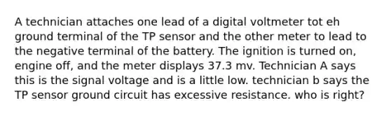 A technician attaches one lead of a digital voltmeter tot eh ground terminal of the TP sensor and the other meter to lead to the negative terminal of the battery. The ignition is turned on, engine off, and the meter displays 37.3 mv. Technician A says this is the signal voltage and is a little low. technician b says the TP sensor ground circuit has excessive resistance. who is right?