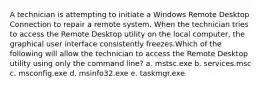 A technician is attempting to initiate a Windows Remote Desktop Connection to repair a remote system. When the technician tries to access the Remote Desktop utility on the local computer, the graphical user interface consistently freezes.Which of the following will allow the technician to access the Remote Desktop utility using only the command line? a. mstsc.exe b. services.msc c. msconfig.exe d. msinfo32.exe e. taskmgr.exe