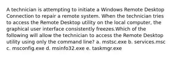 A technician is attempting to initiate a Windows Remote Desktop Connection to repair a remote system. When the technician tries to access the Remote Desktop utility on the local computer, the graphical user interface consistently freezes.Which of the following will allow the technician to access the Remote Desktop utility using only the command line? a. mstsc.exe b. services.msc c. msconfig.exe d. msinfo32.exe e. taskmgr.exe