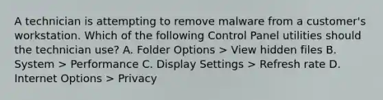 A technician is attempting to remove malware from a customer's workstation. Which of the following Control Panel utilities should the technician use? A. Folder Options > View hidden files B. System > Performance C. Display Settings > Refresh rate D. Internet Options > Privacy