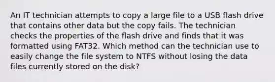 An IT technician attempts to copy a large file to a USB flash drive that contains other data but the copy fails. The technician checks the properties of the flash drive and finds that it was formatted using FAT32. Which method can the technician use to easily change the file system to NTFS without losing the data files currently stored on the disk?