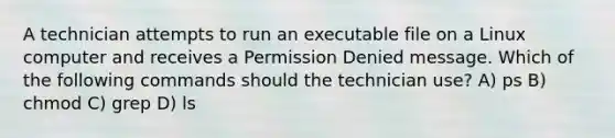 A technician attempts to run an executable file on a Linux computer and receives a Permission Denied message. Which of the following commands should the technician use? A) ps B) chmod C) grep D) ls