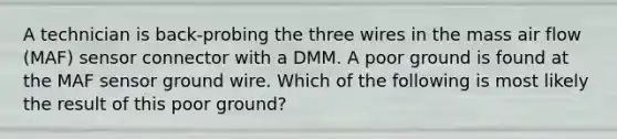 A technician is back-probing the three wires in the mass air flow (MAF) sensor connector with a DMM. A poor ground is found at the MAF sensor ground wire. Which of the following is most likely the result of this poor ground?