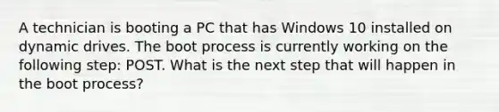 A technician is booting a PC that has Windows 10 installed on dynamic drives. The boot process is currently working on the following step: POST. What is the next step that will happen in the boot process?