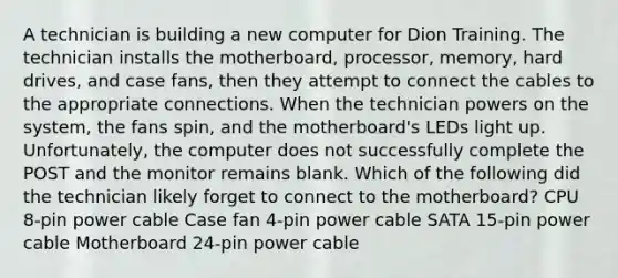 A technician is building a new computer for Dion Training. The technician installs the motherboard, processor, memory, hard drives, and case fans, then they attempt to connect the cables to the appropriate connections. When the technician powers on the system, the fans spin, and the motherboard's LEDs light up. Unfortunately, the computer does not successfully complete the POST and the monitor remains blank. Which of the following did the technician likely forget to connect to the motherboard? CPU 8-pin power cable Case fan 4-pin power cable SATA 15-pin power cable Motherboard 24-pin power cable