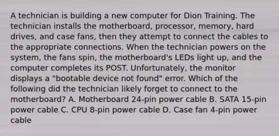 A technician is building a new computer for Dion Training. The technician installs the motherboard, processor, memory, hard drives, and case fans, then they attempt to connect the cables to the appropriate connections. When the technician powers on the system, the fans spin, the motherboard's LEDs light up, and the computer completes its POST. Unfortunately, the monitor displays a "bootable device not found" error. Which of the following did the technician likely forget to connect to the motherboard? A. Motherboard 24-pin power cable B. SATA 15-pin power cable C. CPU 8-pin power cable D. Case fan 4-pin power cable