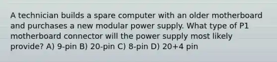 A technician builds a spare computer with an older motherboard and purchases a new modular power supply. What type of P1 motherboard connector will the power supply most likely provide? A) 9-pin B) 20-pin C) 8-pin D) 20+4 pin