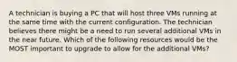 A technician is buying a PC that will host three VMs running at the same time with the current configuration. The technician believes there might be a need to run several additional VMs in the near future. Which of the following resources would be the MOST important to upgrade to allow for the additional VMs?