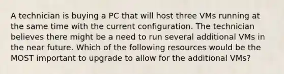 A technician is buying a PC that will host three VMs running at the same time with the current configuration. The technician believes there might be a need to run several additional VMs in the near future. Which of the following resources would be the MOST important to upgrade to allow for the additional VMs?