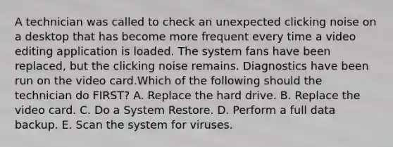 A technician was called to check an unexpected clicking noise on a desktop that has become more frequent every time a video editing application is loaded. The system fans have been replaced, but the clicking noise remains. Diagnostics have been run on the video card.Which of the following should the technician do FIRST? A. Replace the hard drive. B. Replace the video card. C. Do a System Restore. D. Perform a full data backup. E. Scan the system for viruses.