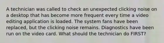 A technician was called to check an unexpected clicking noise on a desktop that has become more frequent every time a video editing application is loaded. The system fans have been replaced, but the clicking noise remains. Diagnostics have been run on the video card. What should the technician do FIRST?