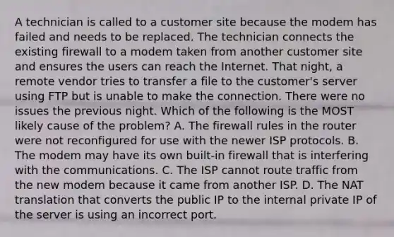 A technician is called to a customer site because the modem has failed and needs to be replaced. The technician connects the existing firewall to a modem taken from another customer site and ensures the users can reach the Internet. That night, a remote vendor tries to transfer a file to the customer's server using FTP but is unable to make the connection. There were no issues the previous night. Which of the following is the MOST likely cause of the problem? A. The firewall rules in the router were not reconfigured for use with the newer ISP protocols. B. The modem may have its own built-in firewall that is interfering with the communications. C. The ISP cannot route traffic from the new modem because it came from another ISP. D. The NAT translation that converts the public IP to the internal private IP of the server is using an incorrect port.