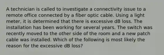 A technician is called to investigate a connectivity issue to a remote office connected by a fiber optic cable. Using a light meter, it is determined that there is excessive dB loss. The installation has been working for several years. The switch was recently moved to the other side of the room and a new patch cable was installed. Which of the following is most likely the reason for the excessive dB loss?