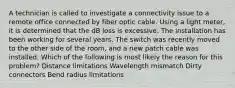 A technician is called to investigate a connectivity issue to a remote office connected by fiber optic cable. Using a light meter, it is determined that the dB loss is excessive. The installation has been working for several years. The switch was recently moved to the other side of the room, and a new patch cable was installed. Which of the following is most likely the reason for this problem? Distance limitations Wavelength mismatch Dirty connectors Bend radius limitations