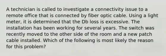 A technician is called to investigate a connectivity issue to a remote office that is connected by fiber optic cable. Using a light meter, it is determined that the Db loss is excessive. The installation has been working for several years. The switch was recently moved to the other side of the room and a new patch cable installed. Which of the following is most likely the reason for this problem?