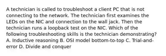 A technician is called to troubleshoot a client PC that is not connecting to the network. The technician first examines the LEDs on the NIC and connection to the wall jack. Then the technician runs a loopback test on the NIC. Which of the following troubleshooting skills is the technician demonstrating? A. Inductive reasoning B. OSI model bottom-to-top C. Trial-and-error D. Divide and conquer