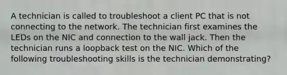 A technician is called to troubleshoot a client PC that is not connecting to the network. The technician first examines the LEDs on the NIC and connection to the wall jack. Then the technician runs a loopback test on the NIC. Which of the following troubleshooting skills is the technician demonstrating?