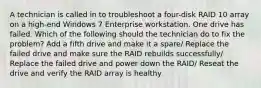 A technician is called in to troubleshoot a four-disk RAID 10 array on a high-end Windows 7 Enterprise workstation. One drive has failed. Which of the following should the technician do to fix the problem? Add a fifth drive and make it a spare/ Replace the failed drive and make sure the RAID rebuilds successfully/ Replace the failed drive and power down the RAID/ Reseat the drive and verify the RAID array is healthy