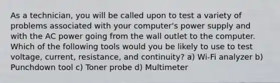 As a technician, you will be called upon to test a variety of problems associated with your computer's power supply and with the AC power going from the wall outlet to the computer. Which of the following tools would you be likely to use to test voltage, current, resistance, and continuity? a) Wi-Fi analyzer b) Punchdown tool c) Toner probe d) Multimeter