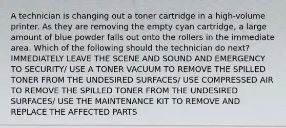 A technician is changing out a toner cartridge in a high-volume printer. As they are removing the empty cyan cartridge, a large amount of blue powder falls out onto the rollers in the immediate area. Which of the following should the technician do next? IMMEDIATELY LEAVE THE SCENE AND SOUND AND EMERGENCY TO SECURITY/ USE A TONER VACUUM TO REMOVE THE SPILLED TONER FROM THE UNDESIRED SURFACES/ USE COMPRESSED AIR TO REMOVE THE SPILLED TONER FROM THE UNDESIRED SURFACES/ USE THE MAINTENANCE KIT TO REMOVE AND REPLACE THE AFFECTED PARTS