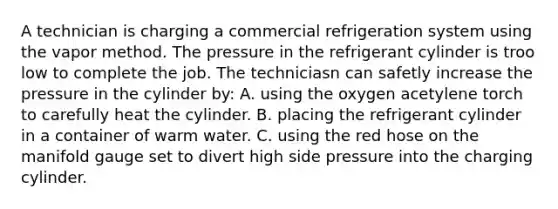 A technician is charging a commercial refrigeration system using the vapor method. The pressure in the refrigerant cylinder is troo low to complete the job. The techniciasn can safetly increase the pressure in the cylinder by: A. using the oxygen acetylene torch to carefully heat the cylinder. B. placing the refrigerant cylinder in a container of warm water. C. using the red hose on the manifold gauge set to divert high side pressure into the charging cylinder.