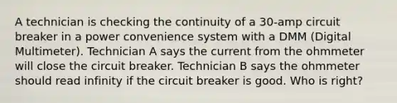 A technician is checking the continuity of a 30-amp circuit breaker in a power convenience system with a DMM (Digital Multimeter). Technician A says the current from the ohmmeter will close the circuit breaker. Technician B says the ohmmeter should read infinity if the circuit breaker is good. Who is right?