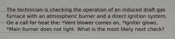 The technician is checking the operation of an induced draft gas furnace with an atmospheric burner and a direct ignition system. On a call for heat the: *Vent blower comes on, *Igniter glows, *Main burner does not light. What is the most likely next check?