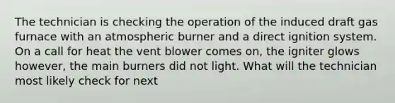 The technician is checking the operation of the induced draft gas furnace with an atmospheric burner and a direct ignition system. On a call for heat the vent blower comes on, the igniter glows however, the main burners did not light. What will the technician most likely check for next