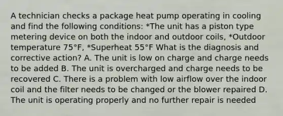 A technician checks a package heat pump operating in cooling and find the following conditions: *The unit has a piston type metering device on both the indoor and outdoor coils, *Outdoor temperature 75°F, *Superheat 55°F What is the diagnosis and corrective action? A. The unit is low on charge and charge needs to be added B. The unit is overcharged and charge needs to be recovered C. There is a problem with low airflow over the indoor coil and the filter needs to be changed or the blower repaired D. The unit is operating properly and no further repair is needed
