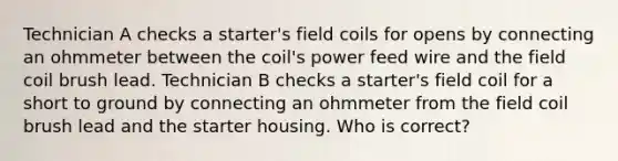 Technician A checks a starter's field coils for opens by connecting an ohmmeter between the coil's power feed wire and the field coil brush lead. Technician B checks a starter's field coil for a short to ground by connecting an ohmmeter from the field coil brush lead and the starter housing. Who is correct?