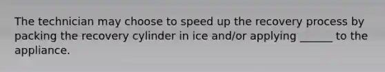 The technician may choose to speed up the recovery process by packing the recovery cylinder in ice and/or applying ______ to the appliance.