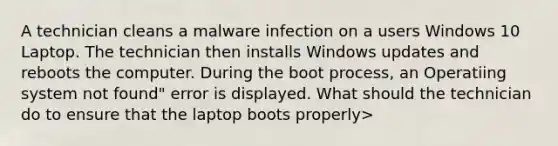 A technician cleans a malware infection on a users Windows 10 Laptop. The technician then installs Windows updates and reboots the computer. During the boot process, an Operatiing system not found" error is displayed. What should the technician do to ensure that the laptop boots properly>