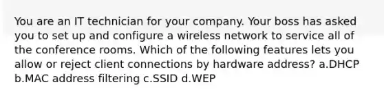 You are an IT technician for your company. Your boss has asked you to set up and configure a wireless network to service all of the conference rooms. Which of the following features lets you allow or reject client connections by hardware address? a.DHCP b.MAC address filtering c.SSID d.WEP