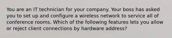 You are an IT technician for your company. Your boss has asked you to set up and configure a wireless network to service all of conference rooms. Which of the following features lets you allow or reject client connections by hardware address?