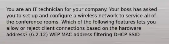 You are an IT technician for your company. Your boss has asked you to set up and configure a wireless network to service all of the conference rooms. Which of the following features lets you allow or reject client connections based on the hardware address? (6.2.12) WEP MAC address filtering DHCP SSID