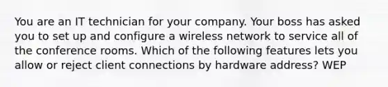 You are an IT technician for your company. Your boss has asked you to set up and configure a wireless network to service all of the conference rooms. Which of the following features lets you allow or reject client connections by hardware address? WEP