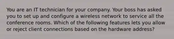 You are an IT technician for your company. Your boss has asked you to set up and configure a wireless network to service all the conference rooms. Which of the following features lets you allow or reject client connections based on the hardware address?