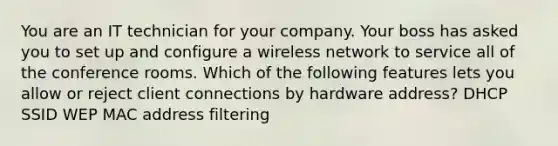 You are an IT technician for your company. Your boss has asked you to set up and configure a wireless network to service all of the conference rooms. Which of the following features lets you allow or reject client connections by hardware address? DHCP SSID WEP MAC address filtering