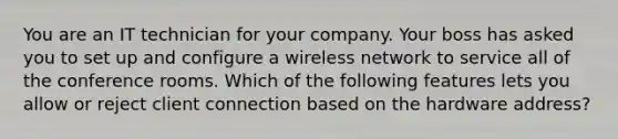 You are an IT technician for your company. Your boss has asked you to set up and configure a wireless network to service all of the conference rooms. Which of the following features lets you allow or reject client connection based on the hardware address?