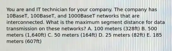 You are and IT technician for your company. The company has 10BaseT, 100BaseT, and 1000BaseT networks that are interconnected. What is the maximum segment distance for data transmission on these networks? A. 100 meters (328ft) B. 500 meters (1,640ft) C. 50 meters (164ft) D. 25 meters (82ft) E. 185 meters (607ft)