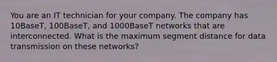 You are an IT technician for your company. The company has 10BaseT, 100BaseT, and 1000BaseT networks that are interconnected. What is the maximum segment distance for data transmission on these networks?