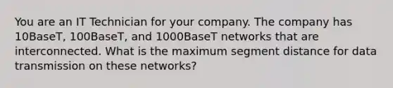 You are an IT Technician for your company. The company has 10BaseT, 100BaseT, and 1000BaseT networks that are interconnected. What is the maximum segment distance for data transmission on these networks?